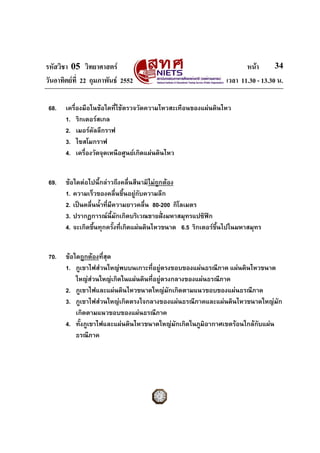 รหัสวิชา 05 วิทยาศาสตร หนา
วันอาทิตยที่ 22 กุมภาพันธ 2552 เวลา 11.30 - 13.30 น.
34
68. เครื่องมือในขอใดที่ใชตรวจวัดความไหวสะเทือนของแผนดินไหว
1. ริกเตอรสเกล
2. เมอรคัลลีกราฟ
3. ไซสโมกราฟ
4. เครื่องวัดจุดเหนือศูนยเกิดแผนดินไหว
69. ขอใดตอไปนี้กลาวถึงคลื่นสึนามิไมถูกตอง
1. ความเร็วของคลื่นขึ้นอยูกับความลึก
2. เปนคลื่นน้ําที่มีความยาวคลื่น 80-200 กิโลเมตร
3. ปรากฏการณนี้มักเกิดบริเวณชายฝงมหาสมุทรแปซิฟก
4. จะเกิดขึ้นทุกครั้งที่เกิดแผนดินไหวขนาด 6.5 ริกเตอรขึ้นไปในมหาสมุทร
70. ขอใดถูกตองที่สุด
1. ภูเขาไฟสวนใหญพบบนเกาะที่อยูตรงขอบของแผนธรณีภาค แผนดินไหวขนาด
ใหญสวนใหญเกิดในแผนดินที่อยูตรงกลางของแผนธรณีภาค
2. ภูเขาไฟและแผนดินไหวขนาดใหญมักเกิดตามแนวขอบของแผนธรณีภาค
3. ภูเขาไฟสวนใหญเกิดตรงใจกลางของแผนธรณีภาคและแผนดินไหวขนาดใหญมัก
เกิดตามแนวขอบของแผนธรณีภาค
4. ทั้งภูเขาไฟและแผนดินไหวขนาดใหญมักเกิดในภูมิอากาศเขตรอนใกลกับแผน
ธรณีภาค
 