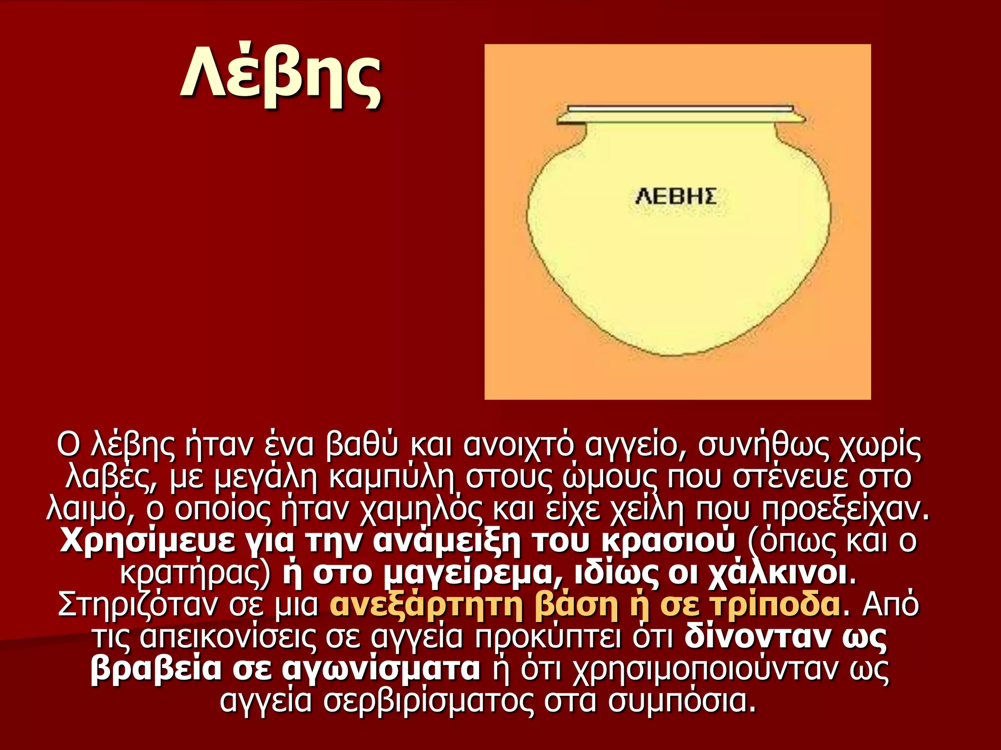 Λέβεο
Ο ιέβεο ήηαλ έλα βαζύ θαη αλνηρηό αγγείν, ζπλήζσο ρσξίο
ιαβέο, κε κεγάιε θακπύιε ζηνπο ώκνπο πνπ ζηέλεπε ζην
ιαηκό, ν νπνίνο ήηαλ ρακειόο θαη είρε ρείιε πνπ πξνεμείραλ.
Χξεζίκεπε γηα ηελ αλάκεημε ηνπ θξαζηνύ (όπσο θαη ν
θξαηήξαο) ή ζην καγείξεκα, ηδίσο νη ράιθηλνη.
Σηεξηδόηαλ ζε κηα αλεμάξηεηε βάζε ή ζε ηξίπνδα. Από
ηηο απεηθνλίζεηο ζε αγγεία πξνθύπηεη όηη δίλνληαλ σο
βξαβεία ζε αγσλίζκαηα ή όηη ρξεζηκνπνηνύληαλ σο
αγγεία ζεξβηξίζκαηνο ζηα ζπκπόζηα.
 