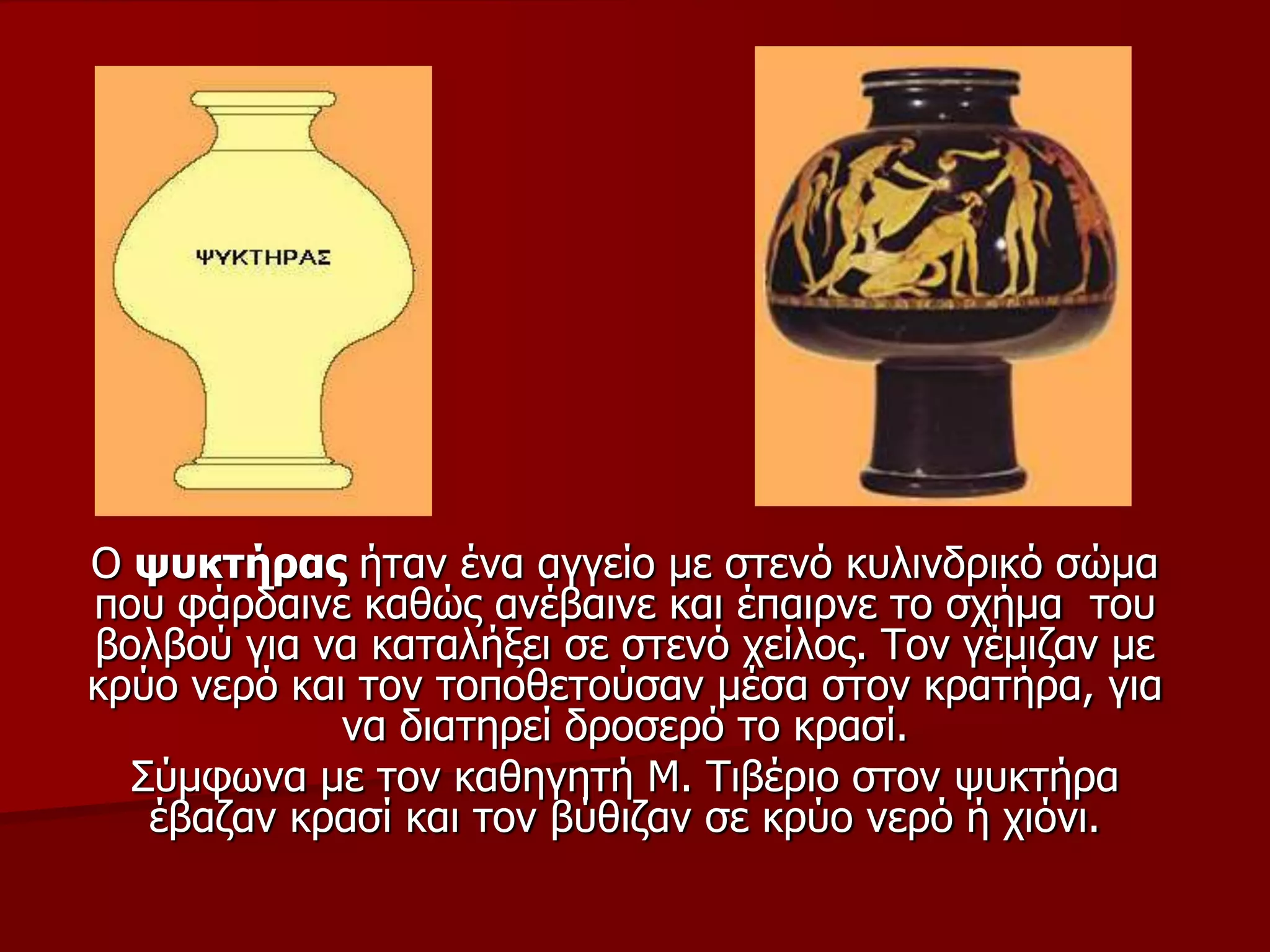 Ο ςπθηήξαο ήηαλ έλα αγγείν κε ζηελό θπιηλδξηθό ζώκα
πνπ θάξδαηλε θαζώο αλέβαηλε θαη έπαηξλε ην ζρήκα ηνπ
βνιβνύ γηα λα θαηαιήμεη ζε ζηελό ρείινο. Τνλ γέκηδαλ κε
θξύν λεξό θαη ηνλ ηνπνζεηνύζαλ κέζα ζηνλ θξαηήξα, γηα
λα δηαηεξεί δξνζεξό ην θξαζί.
Σύκθσλα κε ηνλ θαζεγεηή Μ. Τηβέξην ζηνλ ςπθηήξα
έβαδαλ θξαζί θαη ηνλ βύζηδαλ ζε θξύν λεξό ή ρηόλη.
 