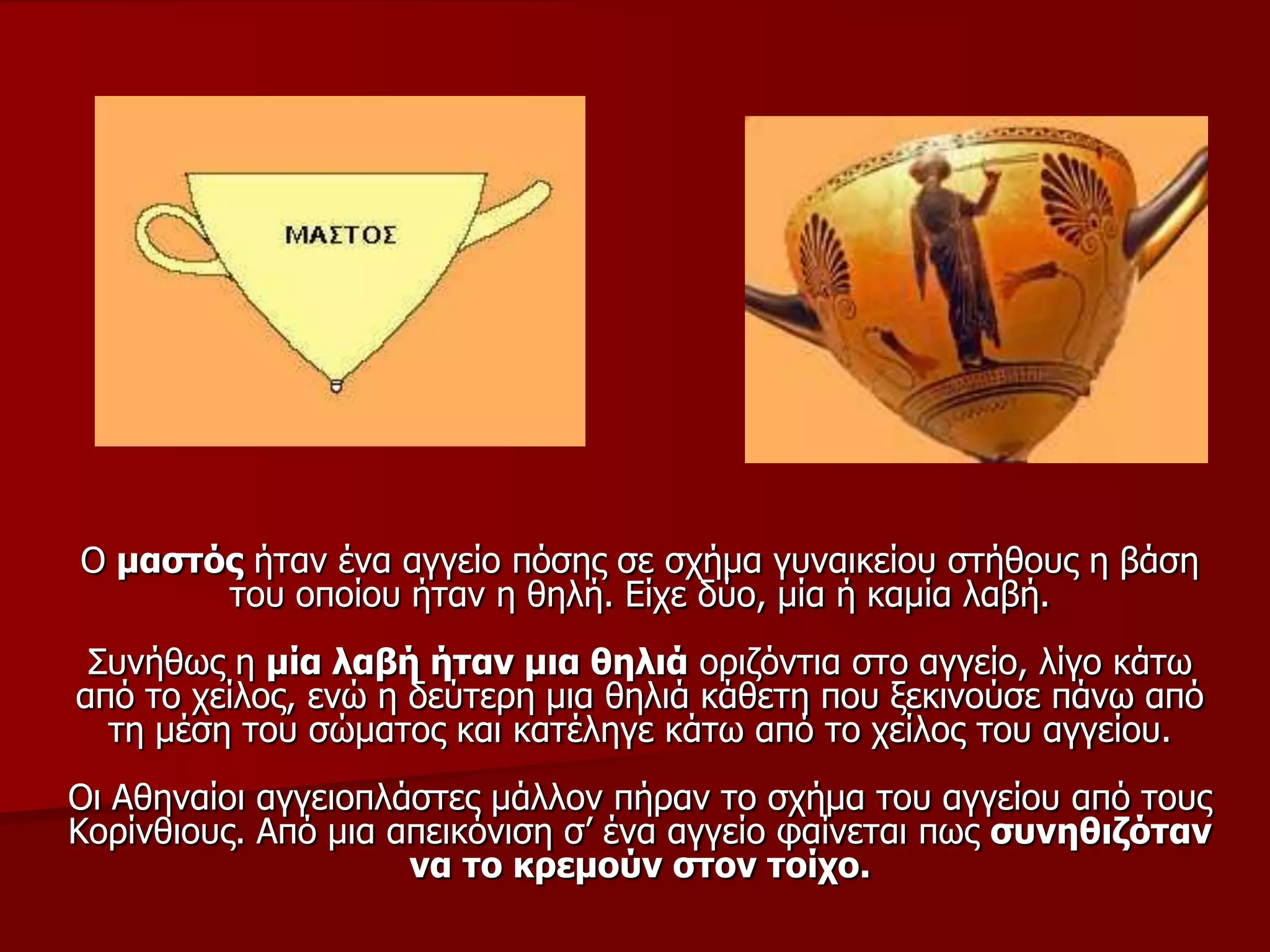 Ο καζηόο ήηαλ έλα αγγείν πόζεο ζε ζρήκα γπλαηθείνπ ζηήζνπο ε βάζε
ηνπ νπνίνπ ήηαλ ε ζειή. Είρε δύν, κία ή θακία ιαβή.
Σπλήζσο ε κία ιαβή ήηαλ κηα ζειηά νξηδόληηα ζην αγγείν, ιίγν θάησ
από ην ρείινο, ελώ ε δεύηεξε κηα ζειηά θάζεηε πνπ μεθηλνύζε πάλσ από
ηε κέζε ηνπ ζώκαηνο θαη θαηέιεγε θάησ από ην ρείινο ηνπ αγγείνπ.
Οη Αζελαίνη αγγεηνπιάζηεο κάιινλ πήξαλ ην ζρήκα ηνπ αγγείνπ από ηνπο
Κνξίλζηνπο. Από κηα απεηθόληζε ζ’ έλα αγγείν θαίλεηαη πσο ζπλεζηδόηαλ
λα ην θξεκνύλ ζηνλ ηνίρν.
 