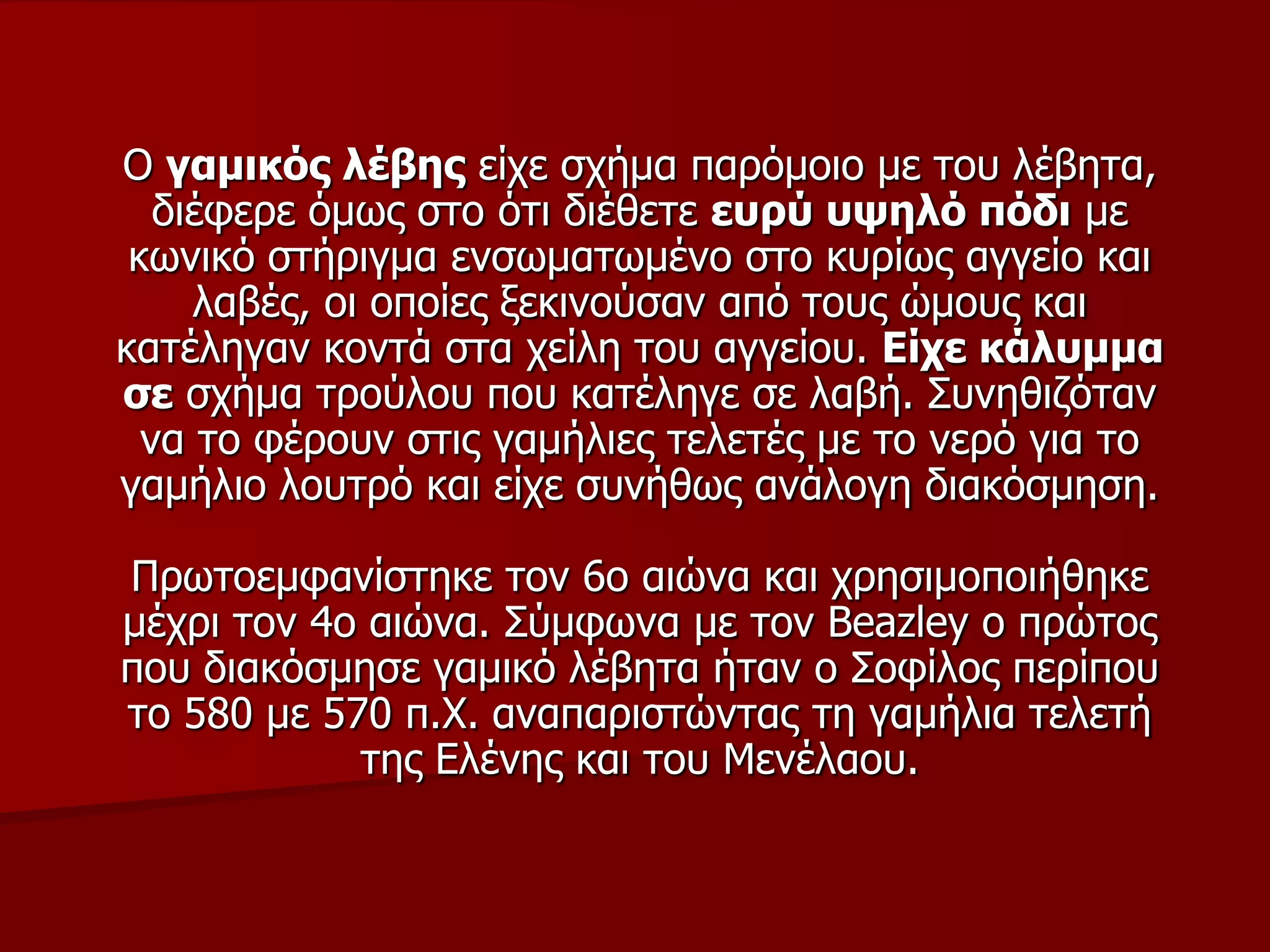 Ο γακηθόο ιέβεο είρε ζρήκα παξόκνην κε ηνπ ιέβεηα,
δηέθεξε όκσο ζην όηη δηέζεηε επξύ πςειό πόδη κε
θσληθό ζηήξηγκα ελζσκαησκέλν ζην θπξίσο αγγείν θαη
ιαβέο, νη νπνίεο μεθηλνύζαλ από ηνπο ώκνπο θαη
θαηέιεγαλ θνληά ζηα ρείιε ηνπ αγγείνπ. Είρε θάιπκκα
ζε ζρήκα ηξνύινπ πνπ θαηέιεγε ζε ιαβή. Σπλεζηδόηαλ
λα ην θέξνπλ ζηηο γακήιηεο ηειεηέο κε ην λεξό γηα ην
γακήιην ινπηξό θαη είρε ζπλήζσο αλάινγε δηαθόζκεζε.
Πξσηνεκθαλίζηεθε ηνλ 6ν αηώλα θαη ρξεζηκνπνηήζεθε
κέρξη ηνλ 4ν αηώλα. Σύκθσλα κε ηνλ Beazley ν πξώηνο
πνπ δηαθόζκεζε γακηθό ιέβεηα ήηαλ ν Σνθίινο πεξίπνπ
ην 580 κε 570 π.Φ. αλαπαξηζηώληαο ηε γακήιηα ηειεηή
ηεο Ειέλεο θαη ηνπ Μελέιανπ.
 