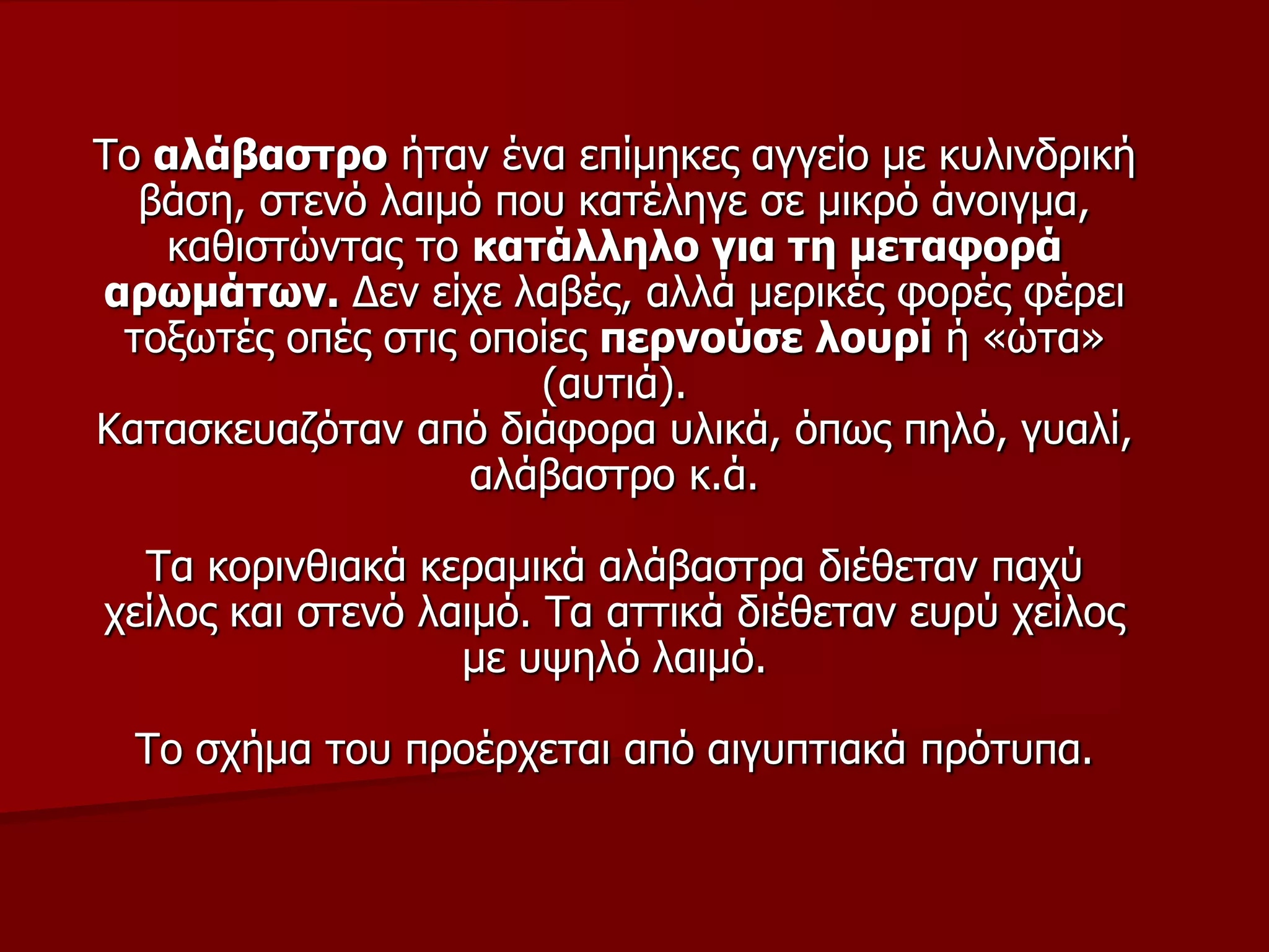 Τν αιάβαζηξν ήηαλ έλα επίκεθεο αγγείν κε θπιηλδξηθή
βάζε, ζηελό ιαηκό πνπ θαηέιεγε ζε κηθξό άλνηγκα,
θαζηζηώληαο ην θαηάιιειν γηα ηε κεηαθνξά
αξσκάησλ. Δελ είρε ιαβέο, αιιά κεξηθέο θνξέο θέξεη
ηνμσηέο νπέο ζηηο νπνίεο πεξλνύζε ινπξί ή «ώηα»
(απηηά).
Καηαζθεπαδόηαλ από δηάθνξα πιηθά, όπσο πειό, γπαιί,
αιάβαζηξν θ.ά.
Τα θνξηλζηαθά θεξακηθά αιάβαζηξα δηέζεηαλ παρύ
ρείινο θαη ζηελό ιαηκό. Τα αηηηθά δηέζεηαλ επξύ ρείινο
κε πςειό ιαηκό.
Τν ζρήκα ηνπ πξνέξρεηαη από αηγππηηαθά πξόηππα.
 
