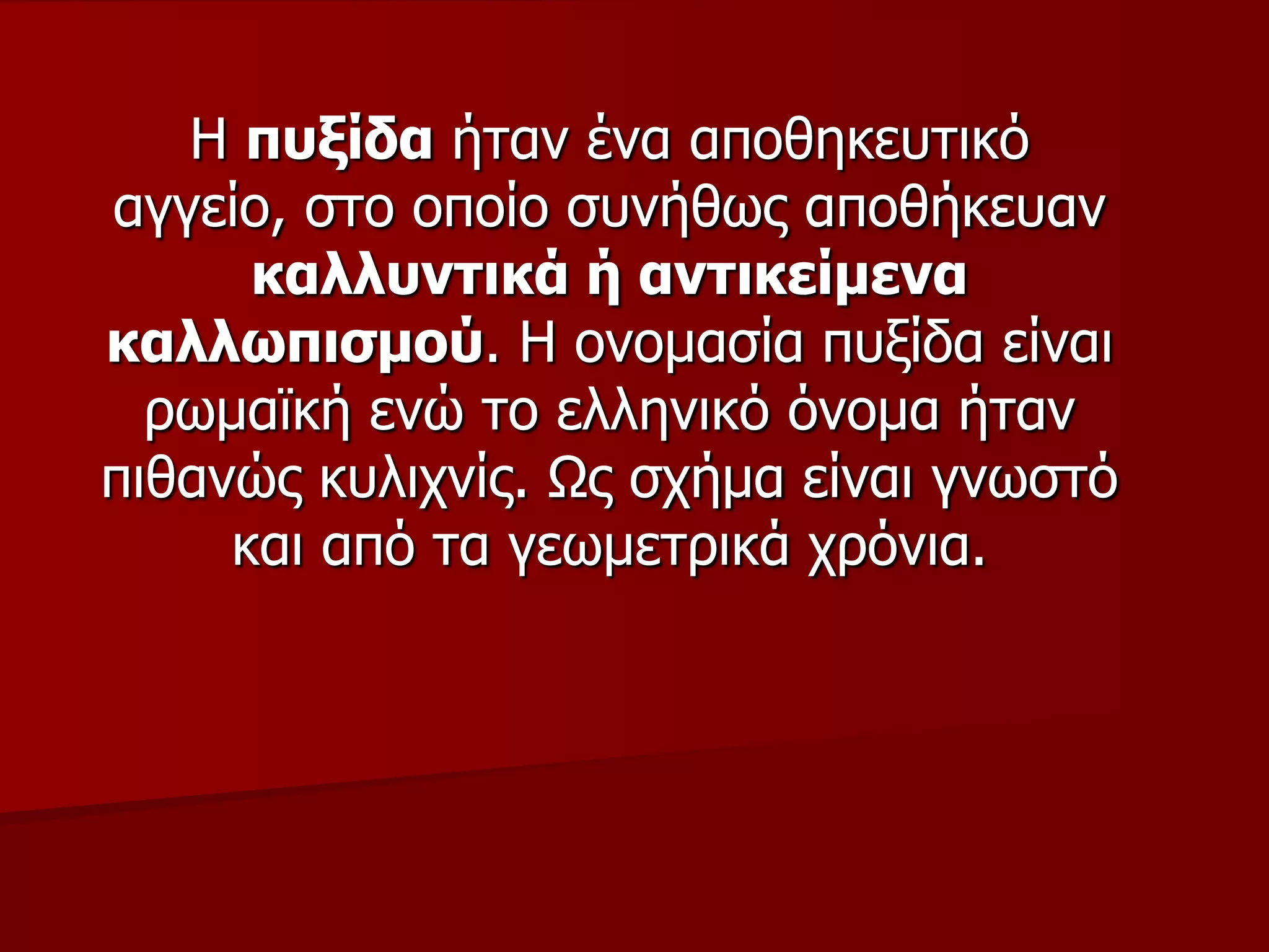 Η ππμίδα ήηαλ έλα απνζεθεπηηθό
αγγείν, ζην νπνίν ζπλήζσο απνζήθεπαλ
θαιιπληηθά ή αληηθείκελα
θαιισπηζκνύ. Η νλνκαζία ππμίδα είλαη
ξσκατθή ελώ ην ειιεληθό όλνκα ήηαλ
πηζαλώο θπιηρλίο. Ωο ζρήκα είλαη γλσζηό
θαη από ηα γεσκεηξηθά ρξόληα.
 