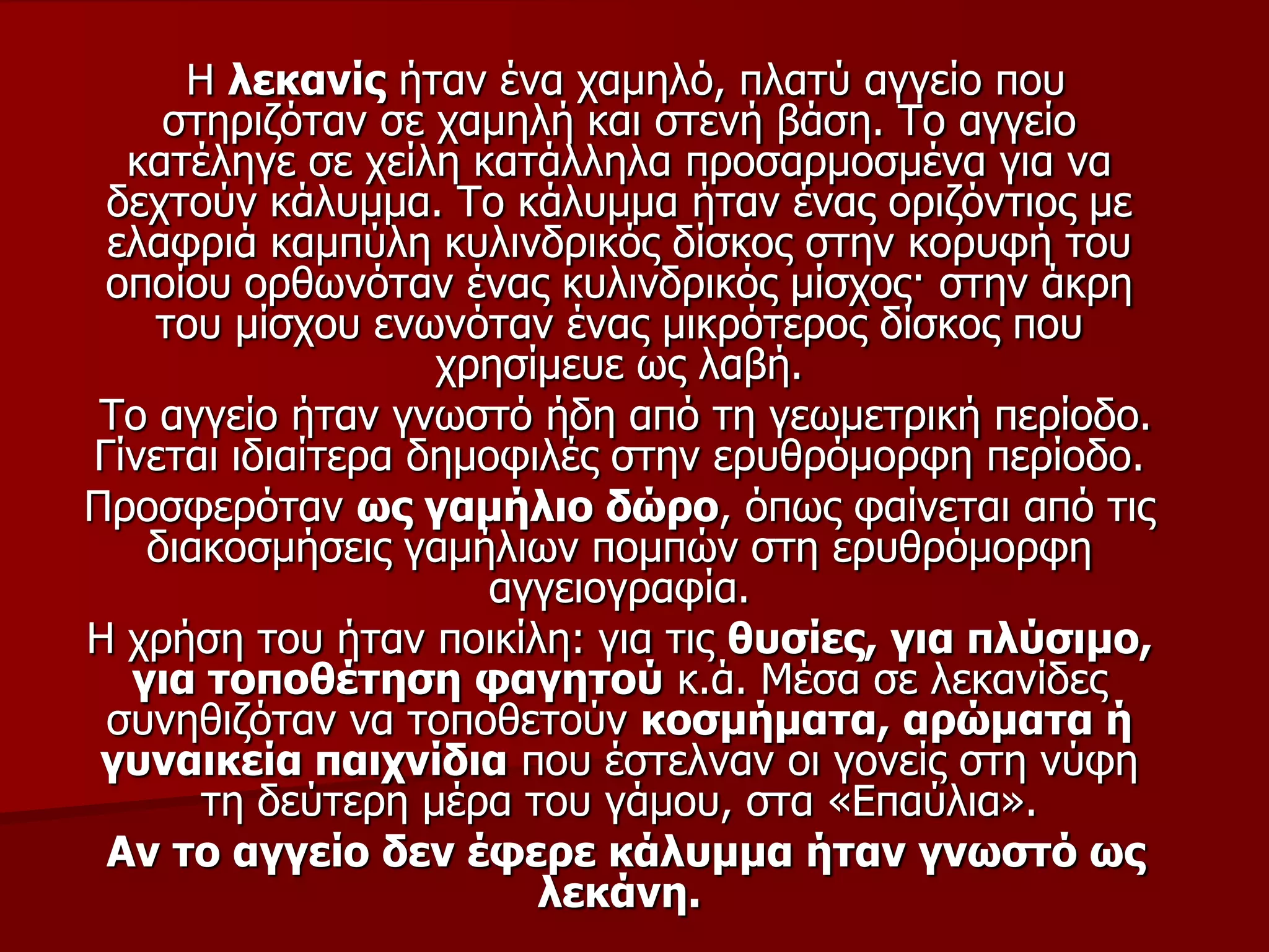 Η ιεθαλίο ήηαλ έλα ρακειό, πιαηύ αγγείν πνπ
ζηεξηδόηαλ ζε ρακειή θαη ζηελή βάζε. Τν αγγείν
θαηέιεγε ζε ρείιε θαηάιιεια πξνζαξκνζκέλα γηα λα
δερηνύλ θάιπκκα. Τν θάιπκκα ήηαλ έλαο νξηδόληηνο κε
ειαθξηά θακπύιε θπιηλδξηθόο δίζθνο ζηελ θνξπθή ηνπ
νπνίνπ νξζσλόηαλ έλαο θπιηλδξηθόο κίζρνο· ζηελ άθξε
ηνπ κίζρνπ ελσλόηαλ έλαο κηθξόηεξνο δίζθνο πνπ
ρξεζίκεπε σο ιαβή.
Τν αγγείν ήηαλ γλσζηό ήδε από ηε γεσκεηξηθή πεξίνδν.
Γίλεηαη ηδηαίηεξα δεκνθηιέο ζηελ εξπζξόκνξθε πεξίνδν.
Πξνζθεξόηαλ σο γακήιην δώξν, όπσο θαίλεηαη από ηηο
δηαθνζκήζεηο γακήιησλ πνκπώλ ζηε εξπζξόκνξθε
αγγεηνγξαθία.
Η ρξήζε ηνπ ήηαλ πνηθίιε: γηα ηηο ζπζίεο, γηα πιύζηκν,
γηα ηνπνζέηεζε θαγεηνύ θ.ά. Μέζα ζε ιεθαλίδεο
ζπλεζηδόηαλ λα ηνπνζεηνύλ θνζκήκαηα, αξώκαηα ή
γπλαηθεία παηρλίδηα πνπ έζηειλαλ νη γνλείο ζηε λύθε
ηε δεύηεξε κέξα ηνπ γάκνπ, ζηα «Επαύιηα».
Αλ ην αγγείν δελ έθεξε θάιπκκα ήηαλ γλσζηό σο
ιεθάλε.
 
