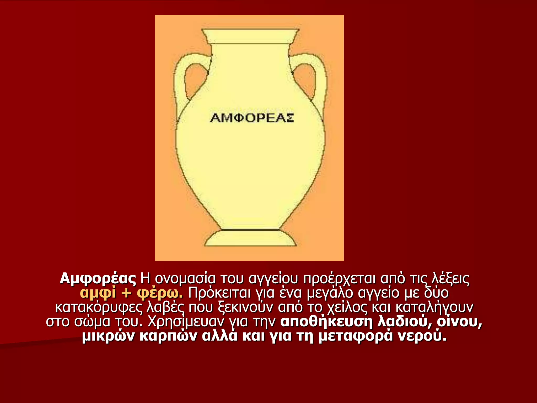 Ακθνξέαο Η νλνκαζία ηνπ αγγείνπ πξνέξρεηαη από ηηο ιέμεηο
ακθί + θέξσ. Πξόθεηηαη γηα έλα κεγάιν αγγείν κε δύν
θαηαθόξπθεο ιαβέο πνπ μεθηλνύλ από ην ρείινο θαη θαηαιήγνπλ
ζην ζώκα ηνπ. Φξεζίκεπαλ γηα ηελ απνζήθεπζε ιαδηνύ, νίλνπ,
κηθξώλ θαξπώλ αιιά θαη γηα ηε κεηαθνξά λεξνύ.
 