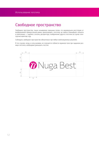 Использование логотипа
Свободное пространство, также называемое охранным полем, это минимальное расстояние от
воображаемой прямоугольной рамки, прилегающей к логотипу, до любого ближайшего объекта
в композиции — надписи, слогана, дескриптора, изображения, другого логотипа (в случае спон-
сорских макетов) и др.
Соблюдать свободное пространство обязательно при любых композиционных решениях.
В тех случаях, когда, в силу размера, не получается соблюсти охранное поле при заданном раз-
мере логотипа, необходимо уменьшить логотип.
Свободное пространство
12
 