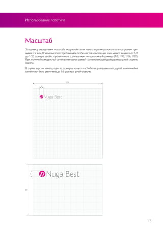 Использование логотипа
За единицу определения масштаба модульной сетки макета и размера логотипа в построении при-
нимается знак. В зависимости от требований и особенностей композиции, знак может занимать от 1/8
до 1/20 размера узкой стороны макета с дискретным интервалом в 4 единицы (1/8, 1/12, 1/16, 1/20).
При этом ячейка модульной сетки принимается равной соответствующей доле размера узкой стороны
макета.
В случае верстки макета, один из размеров которого в 3 и более раз превышает другой, знак и ячейка
сетки могут быть увеличены до 1/6 размера узкой стороны.
Масштаб
13
 