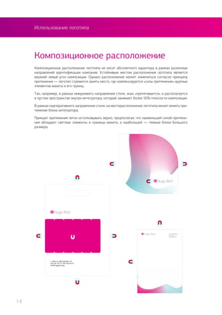 Использование логотипа
Композиционное расположение логотипа не носит абсолютного характера в рамках различных
направлений идентификации компании. Устойчивым местом расположения логотипа является
верхний левый угол композиции. Однако расположение может измениться согласно принципу
притяжения — логотип стремится занять место, где компенсируются «силы притяжения» крупных
элементов макета и его границ.
Так, например, в рамках имиджевого направления стиля, знак «притягивается» и располагается
в пустом пространстве внутри интегратора, который занимает более 50% плоскости композиции.
В рамках корпоративного направления стиля, на месторасположение логотипа может влиять при-
тяжение блока интегратора.
Принцип притяжения легко истолковывать верно, предполагая, что наименьшей силой притяже-
ния обладают светлые элементы и границы макета, а наибольшей — темные блоки большого
размера.
Композиционное расположение
14
 