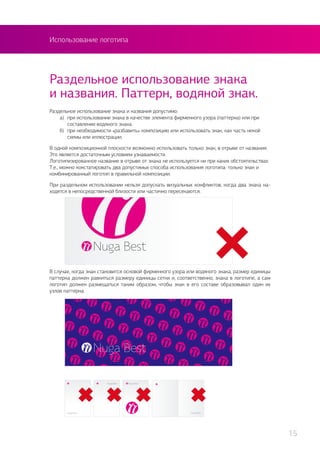 Использование логотипа
Раздельное использование знака
и названия. Паттерн, водяной знак.
Раздельное использование знака и названия допустимо:
	 а)	 при использовании знака в качестве элемента фирменного узора (паттерна) или при
		 составлении водяного знака.
	 б) 	при необходимости «разбавить» композицию или использовать знак, как часть некой
		 схемы или иллюстрации.
В одной композиционной плоскости возможно использовать только знак, в отрыве от названия.
Это является достаточным условием узнаваемости.
Логотипизированное название в отрыве от знака не используется ни при каких обстоятельствах.
Т.е., можно констатировать два допустимых способа использования логотипа: только знак и
комбинированный логотип в правильной композиции.
При раздельном использовании нельзя допускать визуальных конфликтов, когда два знака на-
ходятся в непосредственной близости или частично пересекаются.
В случае, когда знак становится основой фирменного узора или водяного знака, размер единицы
паттерна должен равняться размеру единицы сетки и, соответственно, знака в логотипе, а сам
логотип должен размещаться таким образом, чтобы знак в его составе образовывал один их
узлов паттерна.
15
 