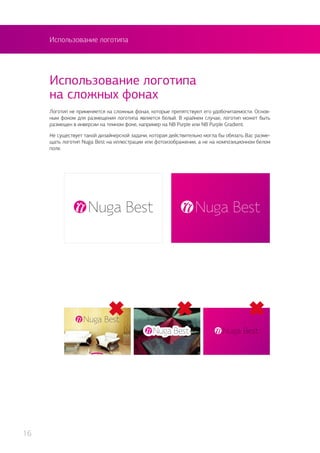 Использование логотипа
Логотип не применяется на сложных фонах, которые препятствуют его удобочитаемости. Основ-
ным фоном для размещения логотипа является белый. В крайнем случае, логотип может быть
размещен в инверсии на темном фоне, например на NB Purple или NB Purple Gradient.
Не существует такой дизайнерской задачи, которая действительно могла бы обязать Вас разме-
щать логотип Nuga Best на иллюстрации или фотоизображении, а не на композиционном белом
поле.
Использование логотипа
на сложных фонах
16
 
