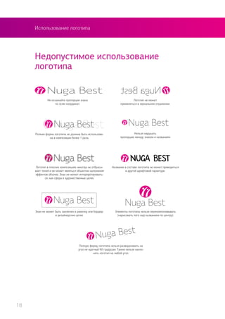 Использование логотипа
Недопустимое использование
логотипа
Элементы логотипа нельзя перекомпоновывать
(нарисовать лого над названием по центру)
Нельзя нарушать
пропорцию между знаком и названием
Знак не может быть заключен в рамочку или бордюр
в дизайнерских целях
Название в составе логотипа не может приводиться
в другой шрифтовой гарнитуре.
Не искажайте пропорции знака
по осям координат.
Логотип не может
применяться в зеркальном отражении.
Полную форму логотипа нельзя разворачивать на
угол не кратный 90 градусам. Также нельзя накло-
нять логотип на любой угол.
Полная форма логотипа не должна быть использова-
на в композиции более 1 раза.
Логотип в плоских композициях никогда не отбрасы-
вает теней и не может являться объектом наложения
эффектов объема. Знак не может интерпретировать-
ся, как сфера в художественных целях.
18
 