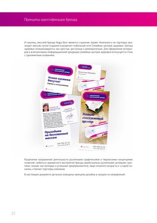 Принципы идентификации бренда.
И наконец, миссией бренда Nuga Best является служение людям. Компания и ее партнеры реа-
лизуют миссию путем создания и развития глобальной сети Семейных центров здоровья. Центры
здоровья позиционируются, как простые, доступные и демократичные. Для оформления интерье-
ров и всей рекламно-информационной продукции семейных центров здоровья используется стиль
с одноименным названием.
Разделение направлений деятельности различными графическими и творческими концепциями
позволяет добиться адекватного восприятия бренда диаметрально различными целевыми груп-
пами, такими, как молодые и успешные предприниматели, люди пожилого возраста и «старой за-
калки» и бизнес-партнеры компании.
В настоящем документе детально освещены принципы дизайна в каждом из направлений.
22
 