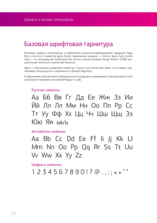Шрифты и основы типографики
Основные шрифты, используемые в оформлении рекламно-информационной продукции Nuga
Best, относятся к семейству Agora (более современное название — Centro). Agora Sans (Centro
Sans) – это полузакрытый геометрический гротеск, призер European Design Awards (2008), раз-
работанный греческой словолитней Parachute.
Agora — благородное шрифтовое семейство. Строгие, интеллигентные линии этого шрифта под-
черкивают благородство и современность бренда Nuga Best.
В оформлении всей рекламно-информационной продукции в имиджевом и корпоративном стиле
используются варианты начертаний Regular и Light.
Русские символы:
Аа Бб Вв Гг Дд Ее Жж Зз Ии
Йй Лл Лл Мм Нн Оо Пп Рр Сс
Тт Уу Фф Хх Цц Чч Шш Щщ Ээ
Юю Яя ыьъ
Английские символы:
Aa Bb Cc Dd Ee Ff Ii Jj Kk Ll
Mm Nn Oo Pp Qq Rr Ss Tt Uu
Vv Ww Xx Yy Zz
Цифры и символы :
1 2 3 4 5 6 7 8 9 0 ! ? @ . , : ; « » " "
Базовая шрифтовая гарнитура
24
 