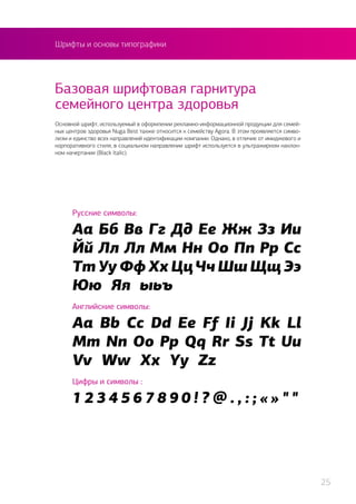 Шрифты и основы типографики
Русские символы:
Аа Бб Вв Гг Дд Ее Жж Зз Ии
Йй Лл Лл Мм Нн Оо Пп Рр Сс
Тт Уу Фф Хх ЦцЧч Шш Щщ Ээ
Юю Яя ыьъ
Английские символы:
Aa Bb Cc Dd Ee Ff Ii Jj Kk Ll
Mm Nn Oo Pp Qq Rr Ss Tt Uu
Vv Ww Xx Yy Zz
Цифры и символы :
1 2 3 4 5 6 7 8 9 0 ! ? @ . , : ; « » " "
Основной шрифт, используемый в оформлении рекламно-информационной продукции для семей-
ных центров здоровья Nuga Best также относится к семейству Agora. В этом проявляется симво-
лизм и единство всех направлений идентификации компании. Однако, в отличие от имиджевого и
корпоративного стиля, в социальном направлении шрифт используется в ультражирном наклон-
ном начертании (Black Italic).
Базовая шрифтовая гарнитура
семейного центра здоровья
25
 