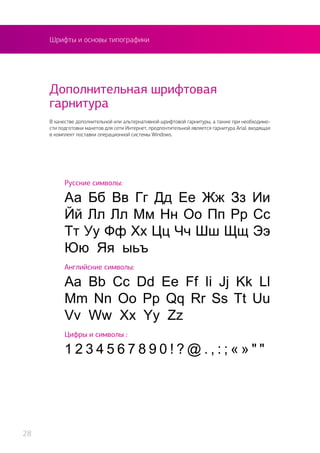 Шрифты и основы типографики
В качестве дополнительной или альтернативной шрифтовой гарнитуры, а также при необходимо-
сти подготовки макетов для сети Интернет, предпочтительной является гарнитура Arial, входящая
в комплект поставки операционной системы Windows.
Дополнительная шрифтовая
гарнитура
Русские символы:
Аа Бб Вв Гг Дд Ее Жж Зз Ии
Йй Лл Лл Мм Нн Оо Пп Рр Сс
Тт Уу Фф Хх Цц Чч Шш Щщ Ээ
Юю Яя ыьъ
Английские символы:
Aa Bb Cc Dd Ee Ff Ii Jj Kk Ll
Mm Nn Oo Pp Qq Rr Ss Tt Uu
Vv Ww Xx Yy Zz
Цифры и символы :
1 2 3 4 5 6 7 8 9 0 ! ? @ . , : ; « » " "
28
 