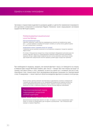 Шрифты и основы типографики
Персонализированный подход
подразумевает разделение
целевой аудитории.
Заголовки и подзаголовки выделяются размером шрифта и цветом без применения полужирного
или курсивного начертания (в начертании Regular). Возможно также закрашивание заголовков
градиентом NB Purple Gradient.
При необходимости выделить «выкрик» или важный фрагмент текста, он помещается на плашку
в инверсии (фон плашки NB Purple Gradient, цвет текста — белый). При этом плашка заступает за
границу текстового блока, а текст «выкрика» остается на одной оси с основным текстом. В кор-
поративном стиле, плашка может быть декорирована фигурными границами (см. Корпоративный
стиль). В имиджевом — может являться объектом внедрения фрагмента основного интегратора.
Коммуницируемые рациональные
качества бренда
Персонализированный подход
Nuga Best предлагает своим клиентам индивидуальные решения для профилактики здоро-
вья — с учетом проблем и потребностей каждого человека, его ритма жизни, удобного време-
ни и места, финансового положения.
Необходимый элемент (здоровой жизни как таковой)
Глобальная миссия компании заключается в установлении и внедрении стандартов здорового
образа жизни.
В отличие от большинства конкурентов, которые производят оборудование для релаксации или
лечения, Nuga Best заботится о предотвращении появления первых признаков заболеваний,
предлагая легкую и эффективную профилактику всех систем организма, значительно снижаю-
щую воздействие отрицательной экологии, вредных условий труда и возрастные проблемы.
Бизнес-центры, крупные компании заинтересованы в удешевлении соцпакета и медицинской
страховки для своих работников за счет своевременной профилактики наиболее распростра-
ненных заболеваний (желудочно-кишечного тракта, сердечно-сосудистой системы, костно-
мышечной системы) и повышения иммунитета против сезонных вирусных заболеваний.
Дополнительным мотиватором является тот факт, что кровать не только оздоравливает работ-
ников, но и делает их продуктивнее, дает им время на размышление - «Все гениальные идеи
приходят на кровати Nuga Best».
30
 