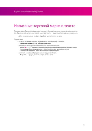 Шрифты и основы типографики
Торговая марка Gauss, при оформлении текстового блока, всегда является частью наборного тек-
ста. Единственный допустимый способ акцента в тексте — выделение полужирным начертанием.
Добро пожаловать в мир комфорта Nuga Best, чувствуйте себя, как дома.
Недопустимо:
•	 набирать название торговой марки в тексте ЗАГЛАВНЫМИ БУКВАМИ:
	 В моем доме NUGA BEST — на болезнях ставлю крест.
•	 вставлять в текст фрагмент логотипа либо логотип полностью:
	 Логотип оттеняется малиново-пурпурным градиентом в оформлении текстовых блоков.
	 К малиновому, обозначающему любовь и божественное начало, присоединяется сила
	 и благородство пурпурного цвета, обозначающего заработок и успех.
•	 заключать в название бренда в кавычки в русском тексте:
	 «Nuga Best» — продукт для занятых (и для ленивых тоже).
Написание торговой марки в тексте
31
 