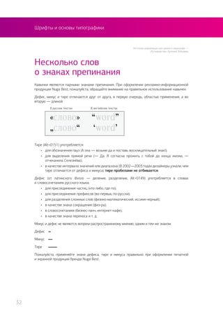 Шрифты и основы типографики
Кавычки являются парными знаками препинания. При оформлении рекламно-информационной
продукции Nuga Best, пожалуйста, обращайте внимание на правильное использование кавычек.
Дефис, минус и тире отличаются друг от друга, в первую очередь, областью применения, а во
вторую — длиной.
Несколько слов
о знаках препинания
Тире (Alt+0151) употребляется:
•	 для обозначения пауз (А она — возьми да и поставь восклицательный знак!);
•	 для выделения прямой речи (— Да. Я согласна прожить с тобой до конца жизни, —
отчеканила Селезнёва);
•	 в качестве интервала значений или диапазона (В 2002—2003 годах дизайнеры узнали, чем
тире отличается от дефиса и минуса) тире пробелами не отбивается;
Дефис (от латинского divisio — деление, разделение, Аlt+0149) употребляется в словах
и словосочетаниях русского языка:
•	 для присоединения частиц (кто-либо, где-то);
•	 для присоединения префиксов (во-первых, по-русски);
•	 для разделения сложных слов (физико-математический, иссиня-черный);
•	 в качестве знака сокращения (физ-ра);
•	 в словосочетаниях (бизнес-ланч, интернет-кафе);
•	 в качестве знака переноса и т. д.
Минус и дефис не являются, вопреки распространенному мнению, одним и тем же знаком.
Дефис 	 -
Минус	 –
Тире	 —
Пожалуйста, применяйте знаки дефиса, тире и минуса правильно при оформлении печатной
и экранной продукции бренда Nuga Best.
В русских текстах В английских текстах
Источник информации для данного параграфа —
«Ру/ководство» Артемия Лебедева
32
 