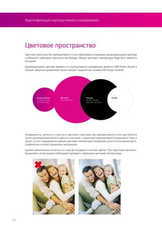 Идентификация корпоративного направления
Цветовое пространство корпоративного стиля образовано основными (доминирующими) цветами
глобального цветового пространства бренда. Общая цветовая температура Nuga Best является
холодной.
Доминирующими цветами являются в корпоративном направлении являются NB Purple, белый и
черный. Широкое применение также находит градиентная заливка NB Purple Gradient.
Цветовое пространство
Узнаваемость, легкость и строгость цветового пространства корпоративного стиля достигается
путем доминирования белого цвета в сочетании с акцентами корпоративного малинового тона, а
также за счет поддержания единой цветовой температуры (холодной) у всех используемых фото-
графических и иллюстрационных материалов.
Крайне нежелательно включать в стиль фотографии в «теплых» цветах. При подготовке фотоизо-
бражений и иллюстраций необходимо проводить коррекцию цветовой температуры.
NB Purplr
C0 M100 Y0 K0
Purple Gradient
C45 M100 Y0 K0
C0 M100 Y0 K0
БелыйЧерный
C0 M0 Y0 K100
C60 M50 Y50 K100
34
 