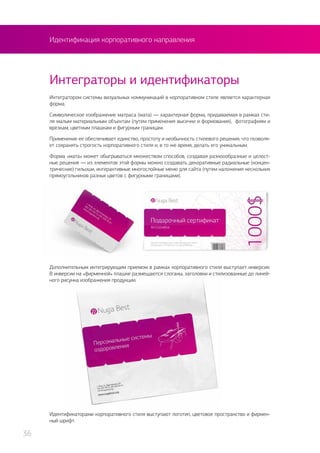 Идентификация корпоративного направления
Интегратором системы визуальных коммуникаций в корпоративном стиле является характерная
форма.
Символическое изображение матраса (мата) — характерная форма, придаваемая в рамках сти-
ля малым материальным объектам (путем применения высечки и формования), фотографиям и
врезкам, цветным плашкам и фигурным границам.
Применение ее обеспечивает единство, простоту и необычность стилевого решения, что позволя-
ет сохранять строгость корпоративного стиля и, в то же время, делать его уникальным.
Форма «мата» может обыгрываться множеством способов, создавая разноообразные и целост-
ные решения — из элементов этой формы можно создавать декоративные радиальные (концен-
трические) гильоши, интерактивные многослойные меню для сайта (путем наложения нескольких
прямоугольников разных цветов с фигурными границами).
Интеграторы и идентификаторы
Дополнительным интегрирующим приемом в рамках корпоративного стиля выступает инверсия.
В инверсии на «фирменной» плашке размещаются слоганы, заголовки и стилизованные до линей-
ного рисунка изображения продукции.
Идентификаторами корпоративного стиля выступают логотип, цветовое пространство и фирмен-
ный шрифт.
36
 