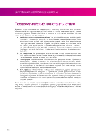 Идентификация корпоративного направления
Фундамент стиля корпоративного направления в технологии изготовления всех рекламно-
информационных и презентационных материалов. Для того, чтобы добиться верного восприятия
компании, необходимо обращать максимальное внимание на используемые материалы и методы
постпечатной обработки при производстве.
1.	 Запрет на использование глянцевых бумаг. При изготовлении печатных материалов кор-
поративного стиля следует отказаться от использования глянцевых и мелованных бумаг
в пользу офсетных, матовых и маттированных материалов. Также, если выбирать между
глянцевым и матовым ламинатом, обычным ультрафиолетовым и дисперсионным лаком
или трафаретным лаком—песком, необходимо выбирать матовые покрытия и трафарет-
ные лаки. «Дешевый» глянец, присущий мелованным бумагам и глянцевому ламинату, в
сочетании с эстетикой стиля, будет создавать негативное ощущение дешевизны и несе-
рьезности.
2.	 Высечная форма. Все малые формы (визитки, карточки, талоны), а также ряд представи-
тельской продукции — буклеты, бланки, другое, по возможности должны быть выполнены
с использованием высечки по форме интегратора (см.)
3.	 Шелкография. При изготовлении представительской продукции малыми тиражами —
пригласительных билетов, индивидуальных визитных карточек, следует отдавать предпо-
чтение методу шелкографии, а не цифровой печати. Шелкография позволяет придать цве-
там большую четкость, фактурность и подчеркнуть ощущение качества и доверия, которое
должна проецировать представительская продукция.
4.	 Фольгирование и тиснение. При необходимости изготовления дорогой (дорого выгля-
дящей) полиграфической продукции — сертификатов, грамот, пригласительных на тор-
жественные мероприятия, имиджевых каталогов, др., необходимо отдавать предпочтение
методу фольгирования. Оптимальный способ выделить «статусную» продукцию — нане-
сение слоя плашки интегратора (см.) путем фольгирования сиреневой обычной или перла-
мутровой фольгой.
Важно понимать. Что золотое тиснение или фольгирование не имеет никакого отношения к дан-
ному стилю, а золотой цвет никак не относится к цветовому пространству стиля. Использовать
золотое тиснение или фольгирование в печатной продукции в рамках корпоративного стиля не-
допустимо.
Технологические константы стиля
38
 