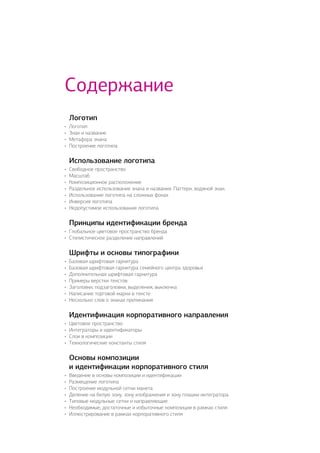 Логотип
•	 Логотип
•	 Знак и название
•	 Метафора знака
•	 Построение логотипа
Использование логотипа
•	 Свободное пространство
•	 Масштаб
•	 Композиционное расположение
•	 Раздельное использование знака и названия. Паттерн, водяной знак.
•	 Использование логотипа на сложных фонах
•	 Инверсия логотипа
•	 Недопустимое использование логотипа
Принципы идентификации бренда
•	 Глобальное цветовое пространство бренда
•	 Стилистическое разделение направлений
Шрифты и основы типографики
•	 Базовая шрифтовая гарнитура
•	 Базовая шрифтовая гарнитура семейного центра здоровья
•	 Дополнительная шрифтовая гарнитура
•	 Примеры верстки текстов
•	 Заголовки, подзаголовки, выделения, выключка
•	 Написание торговой марки в тексте
•	 Несколько слов о знаках препинания
Идентификация корпоративного направления
•	 Цветовое пространство
•	 Интеграторы и идентификаторы
•	 Слои в композиции
•	 Технологические константы стиля
Основы композиции
и идентификации корпоративного стиля
•	 Введение в основы композиции и идентификации
•	 Размещение логотипа
•	 Построение модульной сетки макета
•	 Деление на белую зону, зону изображения и зону плашки интегратора.
•	 Типовые модульные сетки и направляющие
•	 Необходимые, достаточные и избыточные композиции в рамках стиля
•	 Иллюстрирование в рамках корпоративного стиля
Содержание
 
