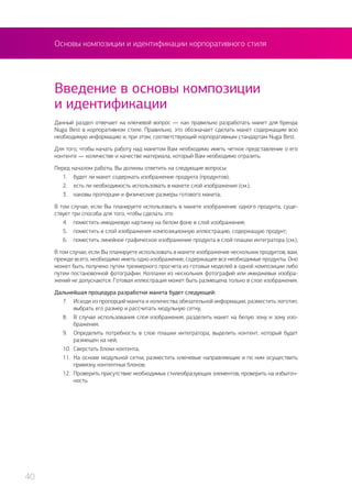Основы композиции и идентификации корпоративного стиля
Данный раздел отвечает на ключевой вопрос — как правильно разработать макет для бренда
Nuga Best в корпоративном стиле. Правильно, это обозначает сделать макет содержащим всю
необходимую информацию и, при этом, соответствующий корпоративным стандартам Nuga Best.
Для того, чтобы начать работу над макетом Вам необходимо иметь четкое представление о его
контенте — количестве и качестве материала, который Вам необходимо отразить.
Перед началом работы, Вы должны ответить на следующие вопросы:
1.	 будет ли макет содержать изображение продукта (продуктов);
2.	 есть ли необходимость использовать в макете слой изображения (см.);
3.	 каковы пропорции и физические размеры готового макета;
В том случае, если Вы планируете использовать в макете изображение одного продукта, суще-
ствует три способа для того, чтобы сделать это:
4.	 поместить имиджевую картинку на белом фоне в слой изображения;
5.	 поместить в слой изображения композиционную иллюстрацию, содержащую продукт;
6.	 поместить линейное графическое изображение продукта в слой плашки интегратора (см.);
В том случае, если Вы планируете использовать в макете изображение нескольких продуктов, вам,
прежде всего, необходимо иметь одно изображение, содержащее все необходимые продукты. Оно
может быть получено путем трехмерного просчета из готовых моделей в одной композиции либо
путем постановочной фотографии. Коллажи из нескольких фотографий или имиджевых изобра-
жений не допускаются. Готовая иллюстрация может быть размещена только в слое изображения.
Дальнейшая процедура разработки макета будет следующей:
7.	 Исходя из пропорций макета и количества обязательной информации, разместить логотип,
выбрать его размер и рассчитать модульную сетку;
8.	 В случае использования слоя изображения, разделить макет на белую зону и зону изо-
бражения.
9.	 Определить потребность в слое плашки интегратора, выделить контент, который будет
размещен на ней;
10.	 Сверстать блоки контента;
11.	 На основе модульной сетки, разместить ключевые направляющие и по ним осуществить
привязку контентных блоков;
12.	 Проверить присутствие необходимых стилеобразующих элементов, проверить на избыточ-
ность.
Введение в основы композиции
и идентификации
40
 