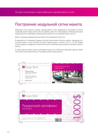 Основы композиции и идентификации корпоративного стиля
Модульная сетка макета в рамках корпоративного стиля определяется масштабом логотипа
и шириной узкой стороны макета. Вы не ошиблись. Для того, чтобы выбрать оптимальный размер
модульной сетки, необходимо первоначально разместить на черновом макете логотип.
Далее, за единицу определения масштаба сетки принимается знак (см.).
В зависимости от желаемого размера логотипа относительно плоскости макета, модульная сет-
ка может иметь от 8 до 20 ячеек по узкой стороне макета с шагом в 4 (8, 12, 16, 20). Ячейка
сетки, разумеется, квадратная. Количество ячеек по вертикали рассчитывается исходя из высоты
макета.
В случае верстки макета, один из размеров которого в 3 и более раз превышает другой, ячейка
сетки может быть увеличена до 1/6 размера узкой стороны макета.
Построение модульной сетки макета
44
 