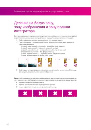 Основы композиции и идентификации корпоративного стиля
В случае, когда в макете одновременно присутствуют слои изображения и плашки интегратора (см.)
следует принимать во внимание некоторые правила по разделению занимаемых ими площадей.
1.	 Слой изображения не может занимать более 70% площади макета
2.	 Слой изображения, в отличие от слоя плашки интегратора, должен иметь привязку к
трем границам макета:
	 а) правой, левой, нижней — с нижней и верхней фигурной границей
	 б) правой, левой, нижней — с верхней фигурной границей
	 в) правой, верхней, нижней — с верхней и нижней фигурной границей
	 г) правой, верхней, нижней — без фигурных границ
	 д) левой, верхней, нижней — с верхней и нижней фигурной границей
	 е) левой, верхней, нижней — без фигурных границ
Деление на белую зону,
зону изображения и зону плашки
интегратора.
3.	 Слой плашки интегратора должен полностью или частично (не менее, чем на 25% площа-
ди) заступать (пересекаться) со слоем изображения.
Важно: слой плашки интегратора либо изображения могут иметь только один тип декоративных гра-
ниц – верхнюю и нижнюю. Недопустимо применять другие варианты декоративных границ, такие как:
4.	 левая и правая декоративная граница
5.	 верхняя, нижняя, левая и правая декоративные границы
6.	 только верхняя или только нижняя декоративная граница.
а) б) в) г) д) е)
46
 
