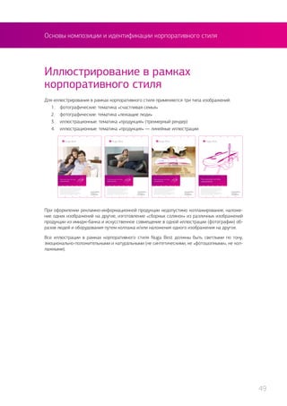 Основы композиции и идентификации корпоративного стиля
Для иллюстрирования в рамках корпоративного стиля применяются три типа изображений:
1.	 фотографические: тематика «счастливая семья»
2.	 фотографические: тематика «лежащие люди»
3.	 иллюстрационные: тематика «продукция» (трехмерный рендер)
4.	 иллюстрационные: тематика «продукция» — линейные иллюстрации.
Иллюстрирование в рамках
корпоративного стиля
При оформлении рекламно-информационной продукции недопустимо коллажирование, наложе-
ние одних изображений на другие, изготовление «сборных солянок» из различных изображений
продукции из имидж-банка и искусственное совмещение в одной иллюстрации (фотографии) об-
разов людей и оборудования путем коллажа и/или наложения одного изображения на другое.
Все иллюстрации в рамках корпоративного стиля Nuga Best должны быть светлыми по тону,
эмоционально-положительными и натуральными (не синтетическими, не «фотошопными», не кол-
лажными).
49
 