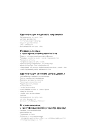 Идентификация имиджевого направления
•	 Метафорические константы стиля
•	 Цветовое пространство
•	 Интеграторы и идентификаторы
•	 Создание идентификатора
•	 Слои в композиции
•	 Технологические константы стиля
Основы композиции
и идентификации имиджевого стиля
•	 Введение в основы композиции и идентификации
•	 Процедура разработки макета в рамках имиджевого стиля:
•	 Размещение логотипа
•	 Построение модульной сетки макета
•	 Деление на зону изображения и зону интегратора
•	 Типовые модульные сетки и направляющие
•	 Необходимые, достаточные и избыточные композиции в рамках стиля
•	 Иллюстрирование в рамках имиджевого стиля
Идентификация семейного центра здоровья
•	 Идентификация семейного центра здоровья
•	 Логотип семейного центра здоровья
•	 Свободное пространство логотипа
•	 Композиционное расположение
•	 Раздельное использование
знака и названия
•	 Паттерн, водяной знак
•	 Использование логотипа на сложных фонах
•	 Инверсия логотипа
•	 Недопустимое использование
логотипа
•	 Метафорические константы стиля
•	 Цветовое пространство
•	 Основной стилеобразующий элемент
Основы композиции
и идентификации семейного центра здоровья
•	 Введение в основы композиции
и идентификации
•	 Размещение логотипа
•	 Модульные сетки и направляющие
•	 Необходимые, достаточные и избыточные композиции в рамках стиля
•	 Иллюстрирование в рамках стиля
 