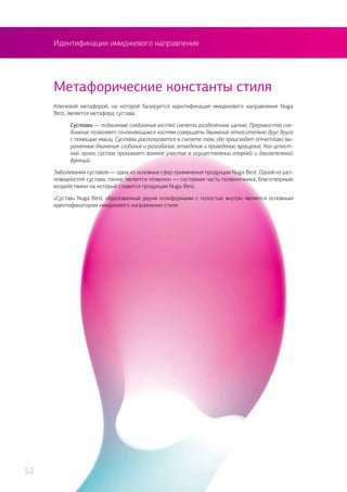 Идентификация имиджевого направления
Ключевой метафорой, на которой базируется идентификация имиджевого направления Nuga
Best, является метафора сустава.
Суставы — подвижные соединения костей скелета, разделённых щелью. Прерывистое сое-
динение позволяет сочленяющимся костям совершать движения относительно друг друга
с помощью мышц. Суставы располагаются в скелете там, где происходят отчетливо вы-
раженные движения: сгибание и разгибание, отведение и приведение, вращение. Как целост-
ный орган, сустав принимает важное участие в осуществлении опорной и двигательной
функций.
Заболевания суставов — одна из основных сфер применения продукции Nuga Best. Одной из раз-
новидностей сустава, также, является позвонок — составная часть позвоночника, благотворным
воздействием на который славится продукция Nuga Best.
«Cустав» Nuga Best, образованный двумя полиформами с полостью внутри, является основным
идентификатором имиджевого направления стиля.
Метафорические константы стиля
52
 