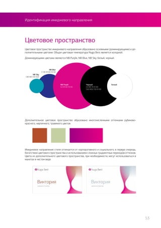 Идентификация имиджевого направления
Цветовое пространство имиджевого направления образовано основными (доминирующими) и до-
полнительными цветами. Общая цветовая температура Nuga Best является холодной.
Доминирующими цветами являются NB Purple, NB Blue, NB Sky, белый, черный.
Цветовое пространство
Дополнительное цветовое пространство образовано многочисленными оттенками рубиново-
красного, кирпичного, травяного цветов.
NB Purplr
C0 M100 Y0 K0
NB Blur
C100 M100 Y0 K0
NB Sky
C80 M0 Y20 K20
БелыйЧерный
C0 M0 Y0 K100
C60 M50 Y50 K100
Имиджевое направление стиля отличается от корпоративного и социального, в первую очередь,
богатством цветового пространства и использованием сложных градиентных переходов оттенков.
Цвета из дополнительного цветового пространства, при необходимости, могут использоваться в
макетах в чистом виде.
53
 
