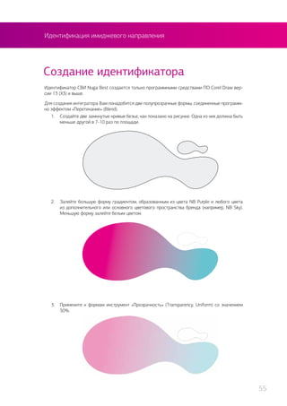 Идентификация имиджевого направления
Создание идентификатора
Идентификатор СВИ Nuga Best создается только программными средствами ПО Corel Draw вер-
сии 13 (Х3) и выше.
Для создания интегратора Вам понадобятся две полупрозрачные формы, соединенные программ-
но эффектом «Перетекание» (Blend).
1.	 Создайте две замкнутые кривые безье, как показано на рисунке. Одна из них должна быть
меньше другой в 7-10 раз по площади.
2.	 Залейте большую форму градиентом, образованным из цвета NB Purple и любого цвета
из дополнительного или основного цветового пространства бренда (например, NB Sky).
Меньшую форму залейте белым цветом.
3.	 Примените к формам инструмент «Прозрачность» (Transparency, Uniform) со значением
50%.
55
 