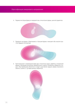 4.	 Переместите белую форму на передний план, относительно формы, залитой градиентом.
5.	 Примените инструмент «Перетекание» от большей формы к меньшей и Вы получите про-
тотип будущего интегратора.
6.	 Путем вращения и перемещения форм друг относительно друга, добейтесь оптимальной
формы и пропорций интегратора (применительно к макету, который Вы собираетесь соз-
дать). При перемещении объектов не следует существенно нарушать форму полученного
объекта. Схожесть с суставом должна сохраняться.
Идентификация имиджевого направления
56
 