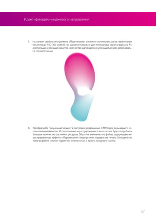 8.	 Преобразуйте полученный элемент в растровое изображение (CMYK) для дальнейшего ис-
пользования в макетах. Использование нерастрированного интегратора будет потреблять
большое количество системных ресурсов. Обратите внимание, что файлы, содержащие не-
растрированные эффекты «Перетекания» недопустимо отдавать на печать. Большинство
типографий не сможет корректно отпечататься с такого исходного макета.
7.	 На панели свойств инструмента «Перетекание» измените количество шагов перетекания
объектов до 150. Это количество шагов оптимально для интегратора макета формата А4.
Для больших и меньших макетов количество шагов должно уменьшаться или увеличивать-
ся соответственно.
Идентификация имиджевого направления
57
 
