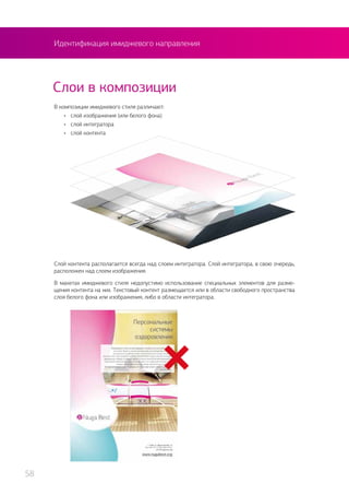 Идентификация имиджевого направления
Слои в композиции
В композиции имиджевого стиля различают:
•	 слой изображения (или белого фона)
•	 слой интегратора
•	 слой контента
Слой контента располагается всегда над слоем интегратора. Слой интегратора, в свою очередь,
расположен над слоем изображения.
В макетах имиджевого стиля недопустимо использование специальных элементов для разме-
щения контента на них. Текстовый контент размещается или в области свободного пространства
слоя белого фона или изображения, либо в области интегратора.
58
 