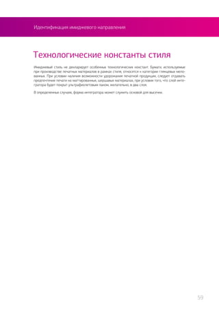 Идентификация имиджевого направления
Технологические константы стиля
Имиджевый стиль не декларирует особенных технологических констант. Бумаги, используемые
при производстве печатных материалов в рамках стиля, относятся к категории глянцевых мело-
ванных. При условии наличия возможности удорожания печатной продукции, следует отдавать
предпочтение печати на маттированных, шершавых материалах, при условии того, что слой инте-
гратора будет покрыт ультрафиолетовым лаком, желательно, в два слоя.
В определенных случаях, форма интегратора может служить основой для высечки.
59
 