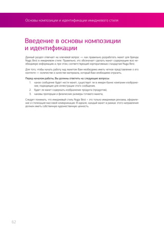 Основы композиции и идентификации имиджевого стиля
Введение в основы композиции
и идентификации
Данный раздел отвечает на ключевой вопрос — как правильно разработать макет для бренда
Nuga Best в имиджевом стиле. Правильно, это обозначает сделать макет содержащим всю не-
обходимую информацию и, при этом, соответствующий корпоративным стандартам Nuga Best.
Для того, чтобы начать работу над макетом Вам необходимо иметь четкое представление о его
контенте — количестве и качестве материала, который Вам необходимо отразить.
Перед началом работы, Вы должны ответить на следующие вопросы:
1.	 какое сообщение будет нести макет, существует ли в имидж-банке компании изображе-
ние, подходящее для иллюстрации этого сообщения;
2.	 будет ли макет содержать изображение продукта (продуктов);
3.	 каковы пропорции и физические размеры готового макета;
Следует понимать, что имиджевый стиль Nuga Best – это только имиджевая реклама, оформле-
ние и стилизация массовой коммуникации. В идеале, каждый макет в рамках этого направления
должен иметь собственную художественную ценность.
62
 
