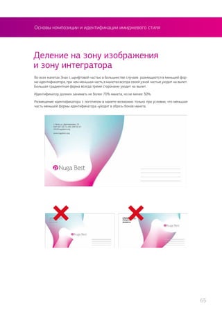 Деление на зону изображения
и зону интегратора
Во всех макетах Знак с шрифтовой частью в большинстве случаев размещаются в меньшей фор-
ме идентификатора, при чем меньшая часть в макетах всегда своей узкой частью уходит на вылет.
Большая градиентная форма всегда тремя сторонами уходит на вылет.
Идентификатор должен занимать не более 70% макета, но не менее 30%.
Размещение идентификатора с логотипом в макете возможно только при условии, что меньшая
часть меньшей формы идентификатора «уходит в обрез» боков макета.
Основы композиции и идентификации имиджевого стиля
65
 