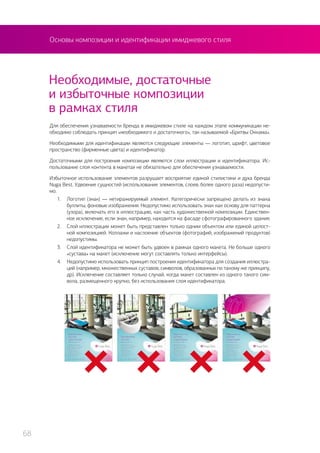 Необходимые, достаточные
и избыточные композиции
в рамках стиля
Для обеспечения узнаваемости бренда в имиджевом стиле на каждом этапе коммуникации не-
обходимо соблюдать принцип «необходимого и достаточного», так называемой «Бритвы Оккама».
Необходимыми для идентификации являются следующие элементы — логотип, шрифт, цветовое
пространство (фирменные цвета) и идентификатор.
Достаточными для построения композиции являются слои иллюстрации и идентификатора. Ис-
пользование слоя контента в макетах не обязательно для обеспечения узнаваемости.
Избыточное использование элементов разрушает восприятие единой стилистики и духа бренда
Nuga Best. Удвоение сущностей (использование элементов, слоев, более одного раза) недопусти-
мо.
1.	 Логотип (знак) — нетиражируемый элемент. Категорически запрещено делать из знака
буллиты, фоновые изображения. Недопустимо использовать знак как основу для паттерна
(узора), включать его в иллюстрацию, как часть художественной композиции. Единствен-
ное исключение, если знак, например, находится на фасаде сфотографированного здания.
2.	 Слой иллюстрации может быть представлен только одним объектом или единой целост-
ной композицией. Коллажи и наслоение объектов (фотографий, изображений продуктов)
недопустимы.
3.	 Слой идентификатора не может быть удвоен в рамках одного макета. Не больше одного
«сустава» на макет (исключение могут составлять только интерфейсы).
4.	 Недопустимо использовать принцип построения идентификатора для создания иллюстра-
ций (например, множественных суставов, символов, образованных по такому же принципу,
др). Исключение составляет только случай, когда макет составлен из одного такого сим-
вола, размещенного крупно, без использования слоя идентификатора.
Основы композиции и идентификации имиджевого стиля
68
 