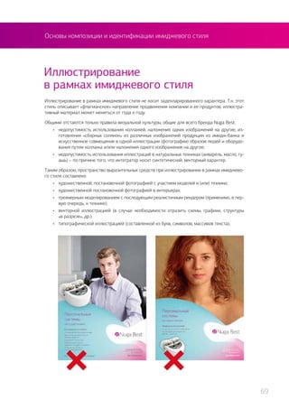 Иллюстрирование
в рамках имиджевого стиля
Иллюстрирование в рамках имиджевого стиля не носит задекларированного характера. Т.к. этот
стиль описывает «флагманское» направление продвижения компании и ее продуктов, иллюстра-
тивный материал может меняться от года к году.
Общими отстаются только правила визуальной культуры, общие для всего бренда Nuga Best:
•	 недопустимость использования коллажей, наложения одних изображений на другие, из-
готовления «сборных солянок» из различных изображений продукции из имидж-банка и
искусственное совмещение в одной иллюстрации (фотографии) образов людей и оборудо-
вания путем коллажа и/или наложения одного изображения на другое;
•	 недопустимость использования иллюстраций в натуральных техниках (акварель, масло, гу-
ашь) – по причине того, что интегратор носит синтетический, векторный характер.
Таким образом, пространство выразительных средств при иллюстрировании в рамках имиджево-
го стиля составлено:
•	 художественной, постановочной фотографией с участием моделей и (или) техники;
•	 художественной постановочной фотографией в интерьерах;
•	 трехмерным моделированием с последующим реалистичным рендером (применимо, в пер-
вую очередь, к технике);
•	 векторной иллюстрацией (в случае необходимости отразить схемы, графики, структуры
«в разрезе», др.);
•	 типографической иллюстрацией (составленной из букв, символов, массивов текста);
Основы композиции и идентификации имиджевого стиля
69
 