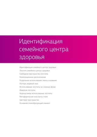 Идентификация семейного центра здоровья
Логотип семейного центра здоровья
Свободное пространство логотипа
Композиционное расположение
Раздельное использование знака и названия
Паттерн, водяной знак
Использование логотипа на сложных фонах
Инверсия логотипа
Недопустимое использование логотипа
Метафорические константы стиля
Цветовое пространство
Основной стилеобразующий элемент
Идентификация
семейного центра
здоровья
 