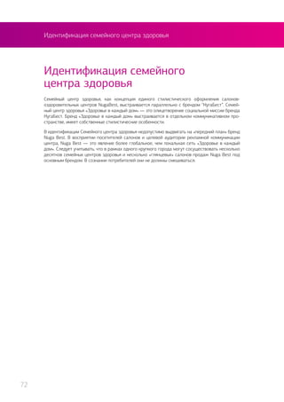 Идентификация семейного центра здоровья
Семейный центр здоровья, как концепция единого стилистического оформления салонов-
оздоровительных центров NugaBest, выстраивается параллельно с брендом “НугаБест”. Семей-
ный центр здоровья «Здоровье в каждый дом» — это олицетворение социальной миссии бренда
НугаБест. Бренд «Здоровье в каждый дом» выстраивается в отдельном коммуникативном про-
странстве, имеет собственные стилистические особенности.
В идентификации Семейного центра здоровья недопустимо выдвигать на «передний план» бренд
Nuga Best. В восприятии посетителей салонов и целевой аудитории рекламной коммуникации
центра, Nuga Best — это явление более глобальное, чем локальная сеть «Здоровье в каждый
дом». Следует учитывать, что в рамках одного крупного города могут сосуществовать несколько
десятков семейных центров здоровья и несколько «глянцевых» салонов продаж Nuga Best под
основным брендом. В сознании потребителей они не должны смешиваться.
Идентификация семейного
центра здоровья
72
 