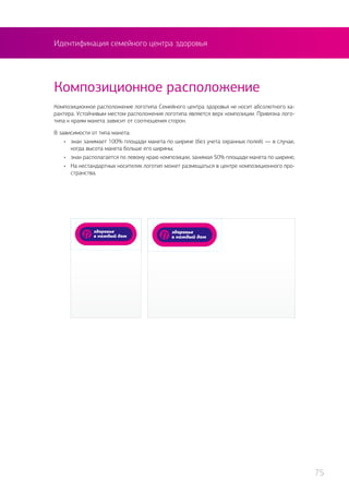 Идентификация семейного центра здоровья
Композиционное расположение логотипа Семейного центра здоровья не носит абсолютного ха-
рактера. Устойчивым местом расположения логотипа является верх композиции. Привязка лого-
типа к краям макета зависит от соотношения сторон.
В зависимости от типа макета:
•	 знак занимает 100% площади макета по ширине (без учета охранных полей) — в случае,
когда высота макета больше его ширины;
•	 знак располагается по левому краю композиции, занимая 50% площади макета по ширине;
•	 На нестандартных носителях логотип может размещаться в центре композиционного про-
странства.
Композиционное расположение
75
 