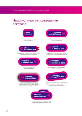 Идентификация семейного центра здоровья
Недопустимое использование
логотипа
Не искажайте пропорции знака
по осям координат.
Бордюр вокруг формы логотипа не может быть
толще или тоньше, чем в оригинале.
Логотип не может применяться
в зеркальном отражении.
Полную форму логотипа нельзя разворачивать
на угол не кратный 90 градусам. Также нельзя
наклонять логотип на любой угол.
Логотип в плоских композициях никогда
не отбрасывает теней и не может являться
объектом наложения эффектов объема.
Нельзя нарушать пропорцию между
знаком и названием
Элементы логотипа нельзя
перекомпоновывать
Полная форма логотипа не должна быть
использована в композиции более 1 раза.
Название в составе логотипа не может
приводиться в другой шрифтовой гарнитуре
82
 