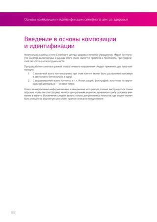 Основы композиции и идентификации семейного центра здоровья
Композиция в рамках стиля Семейного центра здоровья является упрощенной. Мерой эстетичо-
сти макетов, выполняемых в рамках этого стиля, является простота и понятность, при графиче-
ской легкости и неперегруженности.
При разработке макетов в рамках этого стилевого направления следует применять два типа ком-
позиции:
1.	 С выключкой всего контента влево, при этом контент может быть расположен максимум
в две колонки (оптимально, в одну).
2.	 С выравниванием всего контента, в т.ч. Иллюстраций, фотографий, логотипов по верти-
кальной центрально — осевой линии.
Композиция рекламно-информационных и имиджевых материалов должна выстраиваться таким
образом, чтобы логотип (форма) являлся центральным акцентом, привлекая к себе основное вни-
мание в макете. Исключение следует делать только для рекламных плакатов, где акцент может
быть смещен на акционную цену и или краткое описание предложения.
Введение в основы композиции
и идентификации
88
 