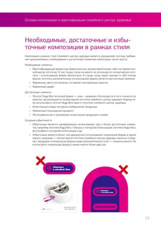 Основы композиции и идентификации семейного центра здоровья
Композиция в рамках стиля Семейного центра здоровья является упрощенной, поэтому требова-
ния предъявляемые к необходимым и достаточным элементам композиции также просты.
Необходимые элементы:
•	 Идентифицирующая форма (как форма высечки, декоративной рамки, либо, как форма пол-
ной версии логотипа). В том случае, когда на макете не используется полная версия лого-
типа – использование формы обязательно. В случае, когда макет влючает в себя полную
версию логотипа, дополнительное использование формы является достаточным приемом.
•	 Фирменные цвета (исключение составляют монохромные макеты);
•	 Фирменный шрифт;
Достаточные элементы
•	 Логотип Nuga Best (в полной форме — знак + название). Используется в тех и только в тех
макетах, где размещается полная версия логотипа семейного центра здоровья. Недопусти-
мо использовать логотип Nuga Best вместо логотипа семейного центра здоровья;
•	 Иллюстрации в виде контурных изображений продукции;
•	 Фирменный гильоширный орнамент;
•	 Фотографические и трехмерные иллюстрации продукции и людей;
Ситуации избыточности
•	 Избыточным является одновременное использование трех и более достаточных элемен-
тов, например логотипа Nuga Best, Гильоша и контурной иллюстрации; логотипа Nuga Best,
фотографии и контурной иллюстрации и др.
•	 Избыточным является более чем двухкратное использование генеральной формы в одном
макете, например — полная версия логотипа семейного центра здоровья, высечка по фор-
ме с бордюром и генеральная форма в виде дополнительного слоя — плашки в макете. Не
используйте генеральную форму в одном макете более двух раз.
Необходимые, достаточные и избы-
точные композиции в рамках стиля
93
 