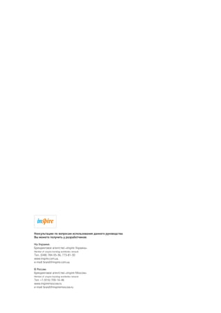 Консультацию по вопросам использования данного руководства
Вы можете получить у разработчиков:
На Украине:
Брендинговое агентство «inspire Украина»
Member of «inspire branding worldwide» network
Тел.: (048) 784-95-36, 773-81-30
www.inspire.com.ua,
e-mail: brand@inspire.com.ua
В России:
Брендинговое агентство «inspire Moscow»
Member of «inspire branding worldwide» network
Тел: +7 (916) 700-16-46
www.inspiremoscow.ru
e-mail: brand@inspiremoscow.ru
 