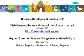 Brussels Development Briefing n.32
Fish-farming the new driver of the blue economy?
3rd July 2013
http://brusselsbriefings.net
Aquaculture nutrition and long-term sustainability of
the sector.
Patrick Sorgeloos, University of Ghent, Belgium
 
